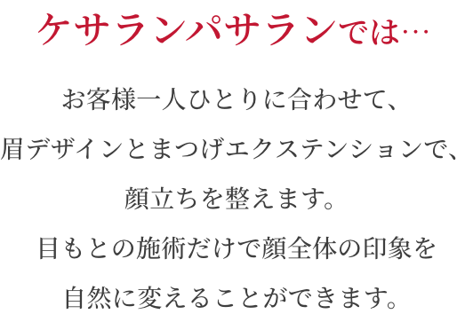 ケサランパサランではプロフェッショナルな分析と技術で、お客様一人ひとりの顔型に合わせて、眉やまつげの施術を行います。目もとを少し変えるだけで、見た目年齢を変えることができます。