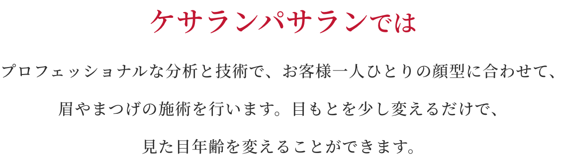 ケサランパサランではプロフェッショナルな分析と技術で、お客様一人ひとりの顔型に合わせて、眉やまつげの施術を行います。目もとを少し変えるだけで、見た目年齢を変えることができます。