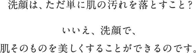 洗顔は、ただ単に肌の汚れを落とすこと？いいえ、洗顔で、肌そのものを美しくすることができるのです。